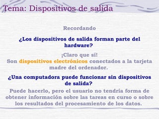 Tema: Dispositivos de salida 
Recordando 
¿Los dispositivos de salida forman parte del 
hardware? 
¡Claro que sí! 
Son dispositivos electrónicos conectados a la tarjeta 
madre del ordenador. 
¿Una computadora puede funcionar sin dispositivos 
de salida? 
Puede hacerlo, pero el usuario no tendría forma de 
obtener información sobre las tareas en curso o sobre 
los resultados del procesamiento de los datos. 
 