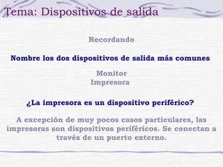 Tema: Dispositivos de salida 
Recordando 
Nombre los dos dispositivos de salida más comunes 
Monitor 
Impresora 
¿La impresora es un dispositivo periférico? 
A excepción de muy pocos casos particulares, las 
impresoras son dispositivos periféricos. Se conectan a 
través de un puerto externo. 
 