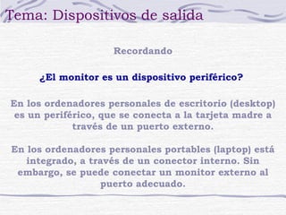 Tema: Dispositivos de salida 
Recordando 
¿El monitor es un dispositivo periférico? 
En los ordenadores personales de escritorio (desktop) 
es un periférico, que se conecta a la tarjeta madre a 
través de un puerto externo. 
En los ordenadores personales portables (laptop) está 
integrado, a través de un conector interno. Sin 
embargo, se puede conectar un monitor externo al 
puerto adecuado. 
 