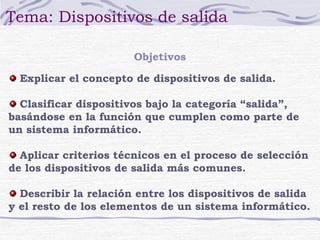 Tema: Dispositivos de salida 
Objetivos 
Explicar el concepto de dispositivos de salida. 
Clasificar dispositivos bajo la categoría “salida”, 
basándose en la función que cumplen como parte de 
un sistema informático. 
Aplicar criterios técnicos en el proceso de selección 
de los dispositivos de salida más comunes. 
Describir la relación entre los dispositivos de salida 
y el resto de los elementos de un sistema informático. 
 