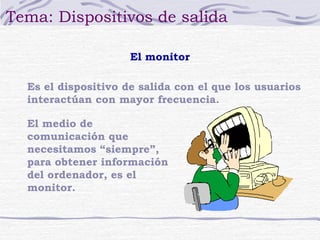 Tema: Dispositivos de salida 
El monitor 
Es el dispositivo de salida con el que los usuarios 
interactúan con mayor frecuencia. 
El medio de 
comunicación que 
necesitamos “siempre”, 
para obtener información 
del ordenador, es el 
monitor. 
 