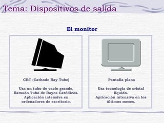 Tema: Dispositivos de salida 
CRT (Cathode Ray Tube) 
Usa un tubo de vacío grande, 
llamado Tubo de Rayos Catódicos. 
Aplicación intensiva en 
ordenadores de escritorio. 
Pantalla plana 
Usa tecnología de cristal 
líquido. 
Aplicación intensiva en los 
últimos meses. 
El monitor 
 