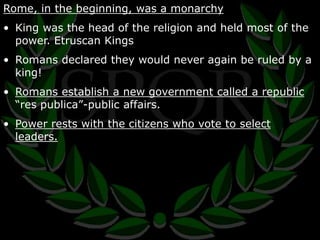Rome, in the beginning, was a monarchy 
• King was the head of the religion and held most of the 
power. Etruscan Kings 
• Romans declared they would never again be ruled by a 
king! 
• Romans establish a new government called a republic 
“res publica”-public affairs. 
• Power rests with the citizens who vote to select 
leaders. 
 