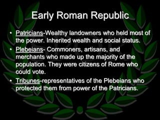 Early Roman Republic 
• Patricians-Wealthy landowners who held most of 
the power. Inherited wealth and social status. 
• Plebeians- Commoners, artisans, and 
merchants who made up the majority of the 
population. They were citizens of Rome who 
could vote. 
• Tribunes-representatives of the Plebeians who 
protected them from power of the Patricians. 
 