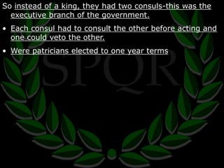 So instead of a king, they had two consuls-this was the 
executive branch of the government. 
• Each consul had to consult the other before acting and 
one could veto the other. 
• Were patricians elected to one year terms 
 