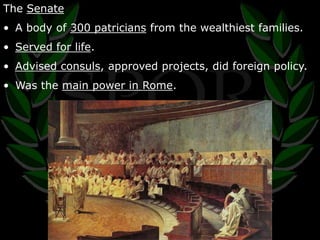 The Senate 
• A body of 300 patricians from the wealthiest families. 
• Served for life. 
• Advised consuls, approved projects, did foreign policy. 
• Was the main power in Rome. 
 