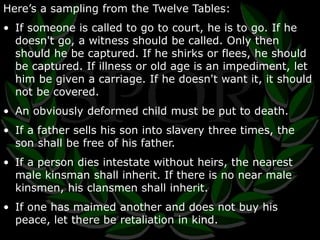 Here’s a sampling from the Twelve Tables: 
• If someone is called to go to court, he is to go. If he 
doesn't go, a witness should be called. Only then 
should he be captured. If he shirks or flees, he should 
be captured. If illness or old age is an impediment, let 
him be given a carriage. If he doesn't want it, it should 
not be covered. 
• An obviously deformed child must be put to death. 
• If a father sells his son into slavery three times, the 
son shall be free of his father. 
• If a person dies intestate without heirs, the nearest 
male kinsman shall inherit. If there is no near male 
kinsmen, his clansmen shall inherit. 
• If one has maimed another and does not buy his 
peace, let there be retaliation in kind. 
 