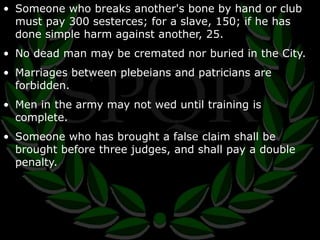 • Someone who breaks another's bone by hand or club 
must pay 300 sesterces; for a slave, 150; if he has 
done simple harm against another, 25. 
• No dead man may be cremated nor buried in the City. 
• Marriages between plebeians and patricians are 
forbidden. 
• Men in the army may not wed until training is 
complete. 
• Someone who has brought a false claim shall be 
brought before three judges, and shall pay a double 
penalty. 
 