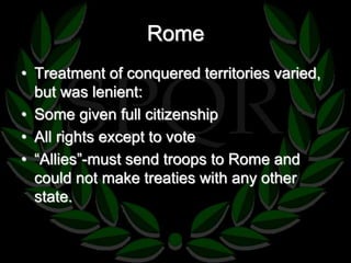Rome 
• Treatment of conquered territories varied, 
but was lenient: 
• Some given full citizenship 
• All rights except to vote 
• “Allies”-must send troops to Rome and 
could not make treaties with any other 
state. 
 