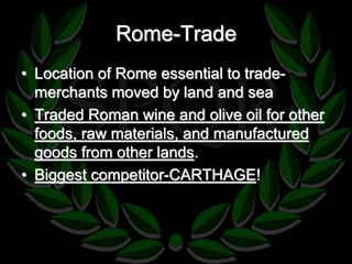 Rome-Trade 
• Location of Rome essential to trade-merchants 
moved by land and sea 
• Traded Roman wine and olive oil for other 
foods, raw materials, and manufactured 
goods from other lands. 
• Biggest competitor-CARTHAGE! 
 