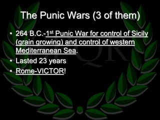 The Punic Wars (3 of them) 
• 264 B.C.-1st Punic War for control of Sicily 
(grain growing) and control of western 
Mediterranean Sea. 
• Lasted 23 years 
• Rome-VICTOR! 
 