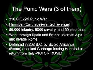 The Punic Wars (3 of them) 
• 218 B.C.-2nd Punic War 
• Hannibal (Carthage)-wanted revenge! 
• 50,000 infantry, 9000 cavalry, and 60 elephants. 
• Went through Spain and France to cross Alps 
and invade Rome. 
• Defeated in 202 B.C. by Scipio Africanus 
(Rome)-attacked Carthage forcing Hannibal to 
return from Italy-VICTOR ROME! 
 