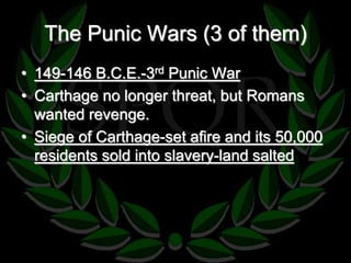 The Punic Wars (3 of them) 
• 149-146 B.C.E.-3rd Punic War 
• Carthage no longer threat, but Romans 
wanted revenge. 
• Siege of Carthage-set afire and its 50,000 
residents sold into slavery-land salted 
 