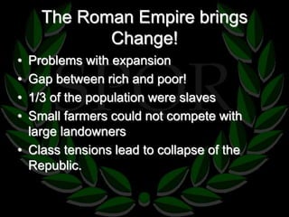 The Roman Empire brings 
Change! 
• Problems with expansion 
• Gap between rich and poor! 
• 1/3 of the population were slaves 
• Small farmers could not compete with 
large landowners 
• Class tensions lead to collapse of the 
Republic. 
 