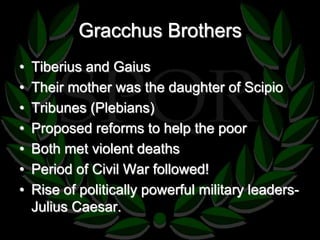 Gracchus Brothers 
• Tiberius and Gaius 
• Their mother was the daughter of Scipio 
• Tribunes (Plebians) 
• Proposed reforms to help the poor 
• Both met violent deaths 
• Period of Civil War followed! 
• Rise of politically powerful military leaders- 
Julius Caesar. 
 