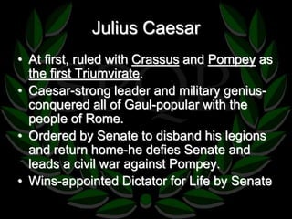 Julius Caesar 
• At first, ruled with Crassus and Pompey as 
the first Triumvirate. 
• Caesar-strong leader and military genius-conquered 
all of Gaul-popular with the 
people of Rome. 
• Ordered by Senate to disband his legions 
and return home-he defies Senate and 
leads a civil war against Pompey. 
• Wins-appointed Dictator for Life by Senate 
 