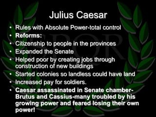 Julius Caesar 
• Rules with Absolute Power-total control 
• Reforms: 
• Citizenship to people in the provinces 
• Expanded the Senate 
• Helped poor by creating jobs through 
construction of new buildings 
• Started colonies so landless could have land 
• Increased pay for soldiers. 
• Caesar assassinated in Senate chamber- 
Brutus and Cassius-many troubled by his 
growing power and feared losing their own 
power! 
 