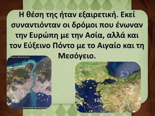 Η θέση της ήταν εξαιρετική. Εκεί 
συναντιόνταν οι δρόμοι που ένωναν 
την Ευρώπη με την Ασία, αλλά και 
τον Εύξεινο Πόντο με το Αιγαίο και τη 
Μεσόγειο. 
 