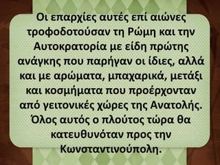 Οι επαρχίες αυτές επί αιώνες 
τροφοδοτούσαν τη Ρώμη και την 
Αυτοκρατορία με είδη πρώτης 
ανάγκης που παρήγαν οι ίδιες, αλλά 
και με αρώματα, μπαχαρικά, μετάξι 
και κοσμήματα που προέρχονταν 
από γειτονικές χώρες της Ανατολής. 
Όλος αυτός ο πλούτος τώρα θα 
κατευθυνόταν προς την 
Κωνσταντινούπολη. 
 