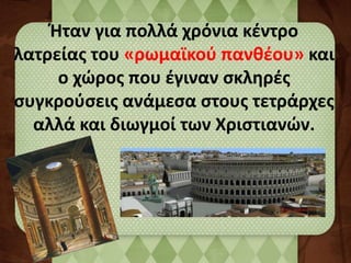 Ήταν για πολλά χρόνια κέντρο 
λατρείας του «ρωμαϊκού πανθέου» και 
ο χώρος που έγιναν σκληρές 
συγκρούσεις ανάμεσα στους τετράρχες 
αλλά και διωγμοί των Χριστιανών. 
 