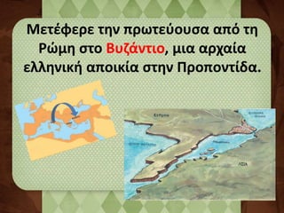 Μετέφερε την πρωτεύουσα από τη 
Ρώμη στο Βυζάντιο, μια αρχαία 
ελληνική αποικία στην Προποντίδα. 
 