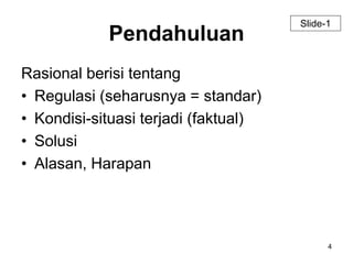 4 
Pendahuluan 
Rasional berisi tentang 
• Regulasi (seharusnya = standar) 
• Kondisi-situasi terjadi (faktual) 
• Solusi 
• Alasan, Harapan 
Slide-1 
 