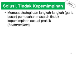 Solusi, Tindak Kepemimpinan 
• Memuat strategi dan langkah-langkah (garis 
9 
besar) pemecahan masalah tindak 
kepemimpinan sesuai praktik 
(bestpractices) 
 