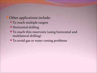 Other applications include: 
To reach multiple targets 
Horizontal drilling 
To reach thin reservoirs (using horizontal and 
multilateral drilling) 
To avoid gas or water coning problems 
 