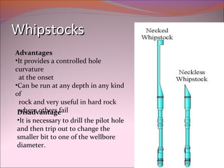 WWhhiippssttoocckkss 
Advantages 
•It provides a controlled hole 
curvature 
at the onset 
•Can be run at any depth in any kind 
of 
rock and very useful in hard rock 
Dwihseardev oatnhteargs efail 
•It is necessary to drill the pilot hole 
and then trip out to change the 
smaller bit to one of the wellbore 
diameter. 
 