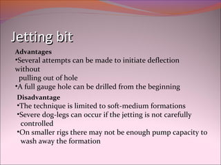 JJeettttiinngg bbiitt 
Advantages 
•Several attempts can be made to initiate deflection 
without 
pulling out of hole 
•A full gauge hole can be drilled from the beginning 
Disadvantage 
•The technique is limited to soft-medium formations 
•Severe dog-legs can occur if the jetting is not carefully 
controlled 
•On smaller rigs there may not be enough pump capacity to 
wash away the formation 
 