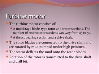 TTuurrbbiinnee mmoottoorr 
The turbine motor consists of: 
A multistage blade-type rotor and stator sections. The 
number of rotor/stator sections can vary from 25 to 50. 
A thrust bearing section and a drive shaft. 
The rotor blades are connected to the drive shaft and 
are rotated by mud pumped under high pressure. 
The stator deflects the mud onto the rotor blades. 
Rotation of the rotor is transmitted to the drive shaft 
and drill bit. 
 