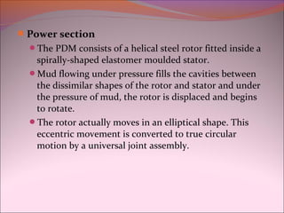 Power section 
The PDM consists of a helical steel rotor fitted inside a 
spirally-shaped elastomer moulded stator. 
Mud flowing under pressure fills the cavities between 
the dissimilar shapes of the rotor and stator and under 
the pressure of mud, the rotor is displaced and begins 
to rotate. 
The rotor actually moves in an elliptical shape. This 
eccentric movement is converted to true circular 
motion by a universal joint assembly. 
 