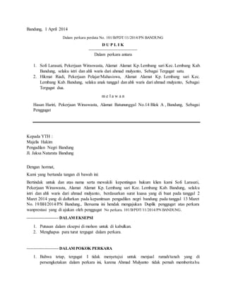 Bandung, 1 April 2014 
Dalam perkara perdata No. 101/B/PDT/11/2014/PN BANDUNG 
D U P L I K 
----------------------------------- 
Dalam perkara antara 
1. Sofi Larasati, Pekerjaan Wiraswasta, Alamat Alamat Kp. Lembang sari Kec. Lembang Kab. 
Bandung, selaku istri dan ahli waris dari ahmad mulyanto, Sebagai Tergugat satu. 
2. Hikmat Riadi, Pekerjaan Pelajar/Mahasiswa, Alamat Alamat Kp. Lembang sari Kec. 
Lembang Kab. Bandung, selaku anak tunggal dan ahli waris dari ahmad mulyanto, Sebagai 
Tergugat dua. 
m e l a w a n 
Hasan Hariri, Pekerjaan Wiraswasta, Alamat Batununggal No.14 Blok A , Bandung, Sebagai 
Penggugat 
Kepada YTH : 
Majelis Hakim 
Pengadilan Negri Bandung 
Jl. Jaksa Natarata Bandung 
Dengan hormat, 
Kami yang bertanda tangan di bawah ini: 
Bertindak untuk dan atas nama serta mewakili kepentingan hukum klien kami Sofi Larasati, 
Pekerjaan Wiraswasta, Alamat Alamat Kp. Lembang sari Kec. Lembang Kab. Bandung, selaku 
istri dan ahli waris dari ahmad mulyanto, berdasarkan surat kuasa yang di buat pada tanggal 2 
Maret 2014 yang di daftarkan pada kepanitraan pengadilan negri bandung pada tanggal 13 Maret 
No. 19/BH/2014/PN Bandung., Bersama ini hendak mengajukan Duplik penggugat atas perkara 
wanprestasi yang di ajukan oleh penggugat No perkara. 101/B/PDT/11/2014/PN BANDUNG. 
----------------------- DALAM EKSEPSI 
1. Putusan dalam eksepsi di mohon untuk di kabulkan. 
2. Menghapus para turut tergugat dalam perkara. 
----------------------- DALAM POKOK PERKARA 
1. Bahwa tetap, tergugat I tidak menyetujui untuk menjual rumah/tanah yang di 
persengketakan dalam perkara ini, karena Ahmad Mulyanto tidak pernah memberitahu 
 