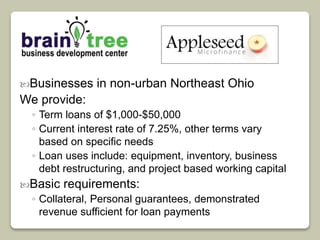 Businesses in non-urban Northeast Ohio 
We provide: 
◦ Term loans of $1,000-$50,000 
◦ Current interest rate of 7.25%, other terms vary 
based on specific needs 
◦ Loan uses include: equipment, inventory, business 
debt restructuring, and project based working capital 
Basic requirements: 
◦ Collateral, Personal guarantees, demonstrated 
revenue sufficient for loan payments 
 
