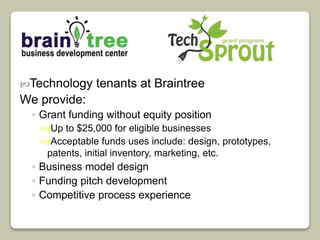 Technology tenants at Braintree 
We provide: 
◦ Grant funding without equity position 
Up to $25,000 for eligible businesses 
Acceptable funds uses include: design, prototypes, 
patents, initial inventory, marketing, etc. 
◦ Business model design 
◦ Funding pitch development 
◦ Competitive process experience 
 