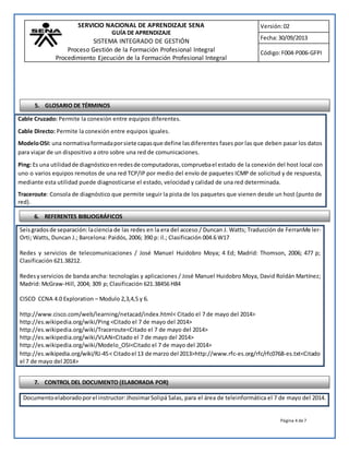 SERVICIO NACIONAL DE APRENDIZAJE SENA 
GUÍA DE APRENDIZAJE 
SISTEMA INTEGRADO DE GESTIÓN 
Proceso Gestión de la Formación Profesional Integral 
Procedimiento Ejecución de la Formación Profesional Integral 
Versión: 02 
Fecha: 30/09/2013 
Código: F004-P006-GFPI 
5. GLOSARIO DE TÉRMINOS 
Cable Cruzado: Permite la conexión entre equipos diferentes. 
Cable Directo: Permite la conexión entre equipos iguales. 
Modelo OSI: una normativa formada por siete capas que define las diferentes fases por las que deben pasar los datos 
para viajar de un dispositivo a otro sobre una red de comunicaciones. 
Ping: Es una utilidad de diagnóstico en redes de computadoras, comprueba el estado de la conexión del host local con 
uno o varios equipos remotos de una red TCP/IP por medio del envío de paquetes ICMP de solicitud y de respuesta, 
mediante esta utilidad puede diagnosticarse el estado, velocidad y calidad de una red determinada. 
Traceroute: Consola de diagnóstico que permite seguir la pista de los paquetes que vienen desde un host (punto de 
red). 
6. REFERENTES BIBLIOGRÁFICOS 
Seis grados de separación: la ciencia de las redes en la era del acceso / Duncan J. Watts; Traducción de FerranMe ler- 
Orti; Watts, Duncan J.; Barcelona: Paidós, 2006; 390 p: il.; Clasificación 004.6 W17 
Redes y servicios de telecomunicaciones / José Manuel Huidobro Moya; 4 Ed; Madrid: Thomson, 2006; 477 p; 
Clasificación 621.38212. 
Redes y servicios de banda ancha: tecnologías y aplicaciones / José Manuel Huidobro Moya, David Roldán Martínez; 
Madrid: McGraw-Hill, 2004; 309 p; Clasificación 621.38456 H84 
Página 4 de 7 
CISCO CCNA 4.0 Exploration – Modulo 2,3,4,5 y 6. 
http://www.cisco.com/web/learning/netacad/index.html< Citado el 7 de mayo del 2014> 
http://es.wikipedia.org/wiki/Ping <Citado el 7 de mayo del 2014> 
http://es.wikipedia.org/wiki/Traceroute<Citado el 7 de mayo del 2014> 
http://es.wikipedia.org/wiki/VLAN<Citado el 7 de mayo del 2014> 
http://es.wikipedia.org/wiki/Modelo_OSI<Citado el 7 de mayo del 2014> 
http://es.wikipedia.org/wiki/RJ-45 < Citado el 13 de marzo del 2013>http://www.rfc-es.org/rfc/rfc0768-es.txt<Citado 
el 7 de mayo del 2014> 
7. CONTROL DEL DOCUMENTO (ELABORADA POR) 
Documento elaborado por el instructor: Jhosimar Solipá Salas, para el área de teleinformática el 7 de mayo del 2014. 
 