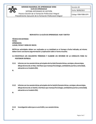 SERVICIO NACIONAL DE APRENDIZAJE SENA 
GUÍA DE APRENDIZAJE 
SISTEMA INTEGRADO DE GESTIÓN 
Proceso Gestión de la Formación Profesional Integral 
Procedimiento Ejecución de la Formación Profesional Integral 
Versión: 02 
Fecha: 30/09/2013 
Código: F004-P006-GFPI 
Página 5 de 7 
RESPUESTA A LA GUÍA DE APRENDIZAJE: HUB Y SWITCH 
TÉCNICO EN SISTEMAS 
FICHA: 
APRENDICES: 
LUGAR, FECHA Y HORA DE INICIO: 
NOTA:Las actividades deben ser realizadas en su totalidad en el tiempo o fecha indicada, así mismo 
deben tener una buena argumentación y explicación sobre el tema resuelto. 
3.3 INVESTIGUE LOS SIGUIENTES TÉRMINOS Y ELABORE UN INFORME DE LA CONSULTA PARA SU 
POSTERIOR ENTREGA. 
3.3.1 Informe con las características principales de los Hub (Características, ventajas y desventajas, 
dibujo técnico de un Hub, interfaces que maneja (Tecnología, cantidad de puertos y velocidad), 
ubicación en el modelo OSI). 
R: 
3.3.2 Informe con las características principales de los Switch (Características, ventajas y desventajas, 
dibujo técnico de un Switch, interfaces que maneja (Tecnología, cantidad de puertos y velocidad), 
ubicación en el modelo OSI). 
R: 
3.3.3 Investigación sobre que es una VLAN y sus características. 
R: 
 