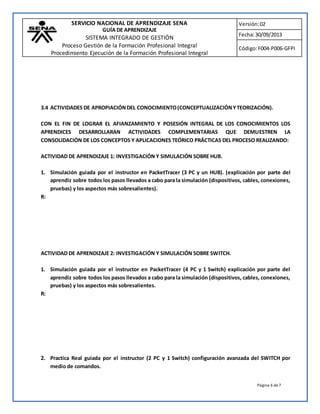 SERVICIO NACIONAL DE APRENDIZAJE SENA 
GUÍA DE APRENDIZAJE 
SISTEMA INTEGRADO DE GESTIÓN 
Proceso Gestión de la Formación Profesional Integral 
Procedimiento Ejecución de la Formación Profesional Integral 
Versión: 02 
Fecha: 30/09/2013 
Código: F004-P006-GFPI 
3.4 ACTIVIDADES DE APROPIACIÓN DEL CONOCIMIENTO (CONCEPTUALIZACIÓN Y TEORIZACIÓN). 
CON EL FIN DE LOGRAR EL AFIANZAMIENTO Y POSESIÓN INTEGRAL DE LOS CONOCIMIENTOS LOS 
APRENDICES DESARROLLARAN ACTIVIDADES COMPLEMENTARIAS QUE DEMUESTREN LA 
CONSOLIDACIÓN DE LOS CONCEPTOS Y APLICACIONES TEÓRICO PRÁCTICAS DEL PROCESO REALIZANDO: 
Página 6 de 7 
ACTIVIDAD DE APRENDIZAJE 1: INVESTIGACIÓN Y SIMULACIÓN SOBRE HUB. 
1. Simulación guiada por el instructor en PacketTracer (3 PC y un HUB). (explicación por parte del 
aprendiz sobre todos los pasos llevados a cabo para la simulación (dispositivos, cables, conexiones, 
pruebas) y los aspectos más sobresalientes). 
R: 
ACTIVIDAD DE APRENDIZAJE 2: INVESTIGACIÓN Y SIMULACIÓN SOBRE SWITCH. 
1. Simulación guiada por el instructor en PacketTracer (4 PC y 1 Switch) explicación por parte del 
aprendiz sobre todos los pasos llevados a cabo para la simulación (dispositivos, cables, conexiones, 
pruebas) y los aspectos más sobresalientes. 
R: 
2. Practica Real guiada por el instructor (2 PC y 1 Switch) configuración avanzada del SWITCH por 
medio de comandos. 
 