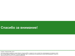 © Проект «Татарстан-2030», 2014 г. 
Настоящий документ разработан в рамках Проекта «Татарстан-2030» и никакая его часть не может быть воспроизведена или передана в какой бы то ни было форме и какими бы, то ни было средствами, будь то электронные или механические, включая фотокопирование и запись на магнитный носитель, если на то нет письменного разрешения. 
Спасибо за внимание! 