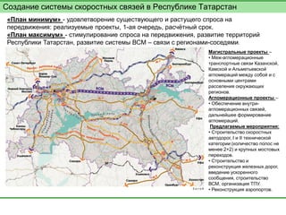 Создание системы скоростных связей в Республике Татарстан 
«План минимум» - удовлетворение существующего и растущего спроса на передвижения: реализуемые проекты, 1-ая очередь, расчётный срок. 
«План максимум» - стимулирование спроса на передвижения, развитие территорий Республики Татарстан, развитие системы ВСМ – связи с регионами-соседями. 
Магистральные проекты – 
• Меж-агломерационные транспортные связи Казанской, Камской и Альметьевской агломераций между собой и с основными центрами расселения окружающих регионов. 
Агломерационные проекты – 
• Обеспечение внутри- агломерационных связей, дальнейшее формирование агломераций. 
Предлагаемые мероприятия: 
• Строительство скоростных автодорог, I и II технической категории (количество полос не менее 2+2) и крупных мостовых переходов. 
• Строительство и реконструкция железных дорог, введение ускоренного сообщения, строительство ВСМ, организация ТПУ. 
• Реконструкция аэропортов.  