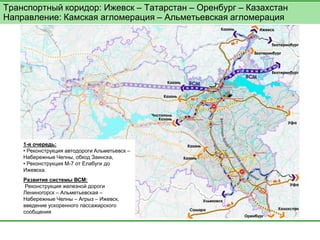 Транспортный коридор: Ижевск – Татарстан – Оренбург – Казахстан Направление: Камская агломерация – Альметьевская агломерация 
1-я очередь: 
• Реконструкция автодороги Альметьевск – Набережные Челны, обход Заинска, 
• Реконструкция М-7 от Елабуги до Ижевска. 
Развитие системы ВСМ: 
Реконструкция железной дороги Лениногорск – Альметьевская – Набережные Челны – Агрыз – Ижевск, введение ускоренного пассажирского сообщения  