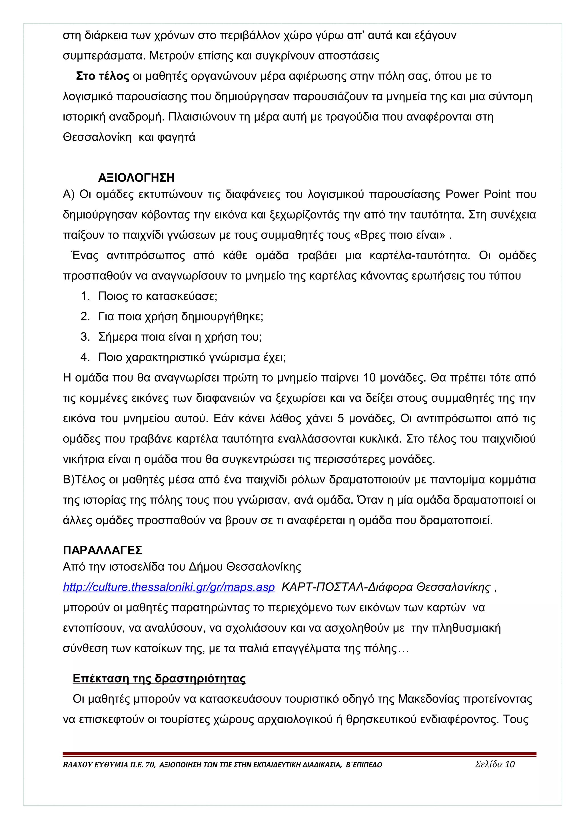 στη διάρκεια των χρόνων στο περιβάλλον χώρο γύρω απ’ αυτά και εξάγουν 
συμπεράσματα. Μετρούν επίσης και συγκρίνουν αποστάσεις 
Στο τέλος οι μαθητές οργανώνουν μέρα αφιέρωσης στην πόλη σας, όπου με το 
λογισμικό παρουσίασης που δημιούργησαν παρουσιάζουν τα μνημεία της και μια σύντομη 
ιστορική αναδρομή. Πλαισιώνουν τη μέρα αυτή με τραγούδια που αναφέρονται στη 
Θεσσαλονίκη και φαγητά 
ΑΞΙΟΛΟΓΗΣΗ 
Α) Οι ομάδες εκτυπώνουν τις διαφάνειες του λογισμικού παρουσίασης Power Point που 
δημιούργησαν κόβοντας την εικόνα και ξεχωρίζοντάς την από την ταυτότητα. Στη συνέχεια 
παίξουν το παιχνίδι γνώσεων με τους συμμαθητές τους «Βρες ποιο είναι» . 
Ένας αντιπρόσωπος από κάθε ομάδα τραβάει μια καρτέλα-ταυτότητα. Οι ομάδες 
προσπαθούν να αναγνωρίσουν το μνημείο της καρτέλας κάνοντας ερωτήσεις του τύπου 
1. Ποιος το κατασκεύασε; 
2. Για ποια χρήση δημιουργήθηκε; 
3. Σήμερα ποια είναι η χρήση του; 
4. Ποιο χαρακτηριστικό γνώρισμα έχει; 
Η ομάδα που θα αναγνωρίσει πρώτη το μνημείο παίρνει 10 μονάδες. Θα πρέπει τότε από 
τις κομμένες εικόνες των διαφανειών να ξεχωρίσει και να δείξει στους συμμαθητές της την 
εικόνα του μνημείου αυτού. Εάν κάνει λάθος χάνει 5 μονάδες, Οι αντιπρόσωποι από τις 
ομάδες που τραβάνε καρτέλα ταυτότητα εναλλάσσονται κυκλικά. Στο τέλος του παιχνιδιού 
νικήτρια είναι η ομάδα που θα συγκεντρώσει τις περισσότερες μονάδες. 
Β)Τέλος οι μαθητές μέσα από ένα παιχνίδι ρόλων δραματοποιούν με παντομίμα κομμάτια 
της ιστορίας της πόλης τους που γνώρισαν, ανά ομάδα. Όταν η μία ομάδα δραματοποιεί οι 
άλλες ομάδες προσπαθούν να βρουν σε τι αναφέρεται η ομάδα που δραματοποιεί. 
ΠΑΡΑΛΛΑΓΕΣ 
Από την ιστοσελίδα του Δήμου Θεσσαλονίκης 
http :/ / culture . thessalonik i . gr / gr / maps . asp ΚΑΡΤ-ΠΟΣΤΑΛ-Διάφορα Θεσσαλονίκης , 
μπορούν οι μαθητές παρατηρώντας το περιεχόμενο των εικόνων των καρτών να 
εντοπίσουν, να αναλύσουν, να σχολιάσουν και να ασχοληθούν με την πληθυσμιακή 
σύνθεση των κατοίκων της, με τα παλιά επαγγέλματα της πόλης… 
Επέκταση της δραστηριότητας 
Οι μαθητές μπορούν να κατασκευάσουν τουριστικό οδηγό της Μακεδονίας προτείνοντας 
να επισκεφτούν οι τουρίστες χώρους αρχαιολογικού ή θρησκευτικού ενδιαφέροντος. Τους 
ΒΛΑΧΟΥ ΕΥΘΥΜΙΑ Π.Ε. 70, ΑΞΙΟΠΟΙΗΣΗ ΤΩΝ ΤΠΕ ΣΤΗΝ ΕΚΠΑΙΔΕΥΤΙΚΗ ΔΙΑΔΙΚΑΣΙΑ, Β΄ΕΠΙΠΕΔΟ Σελίδα 10 
 