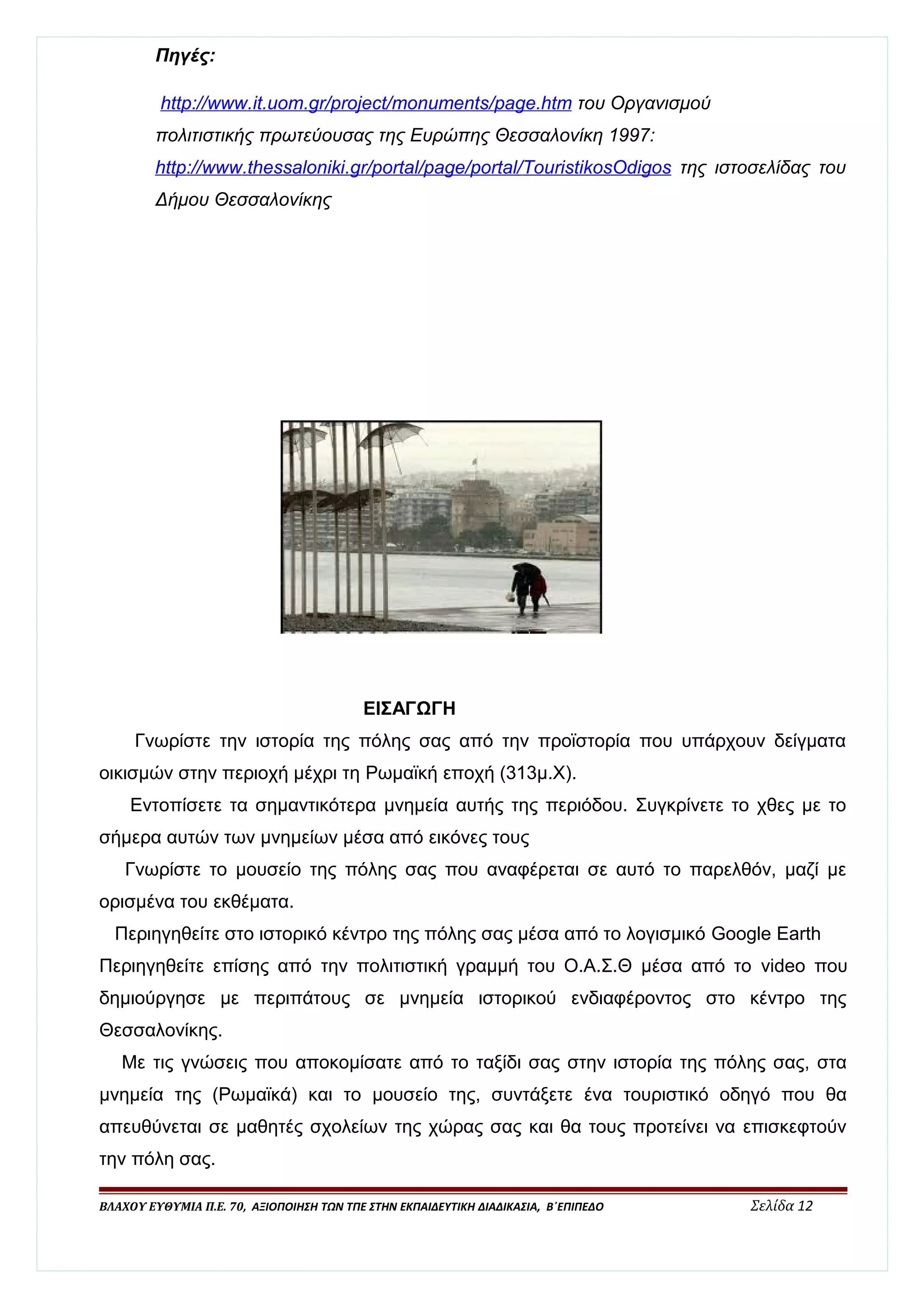 Πηγές: 
http :/ / www . i t . uom . gr / projec t / monuments / page . htm του Οργανισμού 
πολιτιστικής πρωτεύουσας της Ευρώπης Θεσσαλονίκη 1997: 
http :/ / www . thessalonik i . gr / porta l / page / porta l / TouristikosOdigos της ιστοσελίδας του 
Δήμου Θεσσαλονίκης 
ΕΙΣΑΓΩΓΗ 
Γνωρίστε την ιστορία της πόλης σας από την προϊστορία που υπάρχουν δείγματα 
οικισμών στην περιοχή μέχρι τη Ρωμαϊκή εποχή (313μ.Χ). 
Εντοπίσετε τα σημαντικότερα μνημεία αυτής της περιόδου. Συγκρίνετε το χθες με το 
σήμερα αυτών των μνημείων μέσα από εικόνες τους 
Γνωρίστε το μουσείο της πόλης σας που αναφέρεται σε αυτό το παρελθόν, μαζί με 
ορισμένα του εκθέματα. 
Περιηγηθείτε στο ιστορικό κέντρο της πόλης σας μέσα από το λογισμικό Google Earth 
Περιηγηθείτε επίσης από την πολιτιστική γραμμή του Ο.Α.Σ.Θ μέσα από το video που 
δημιούργησε με περιπάτους σε μνημεία ιστορικού ενδιαφέροντος στο κέντρο της 
Θεσσαλονίκης. 
Με τις γνώσεις που αποκομίσατε από το ταξίδι σας στην ιστορία της πόλης σας, στα 
μνημεία της (Ρωμαϊκά) και το μουσείο της, συντάξετε ένα τουριστικό οδηγό που θα 
απευθύνεται σε μαθητές σχολείων της χώρας σας και θα τους προτείνει να επισκεφτούν 
την πόλη σας. 
ΒΛΑΧΟΥ ΕΥΘΥΜΙΑ Π.Ε. 70, ΑΞΙΟΠΟΙΗΣΗ ΤΩΝ ΤΠΕ ΣΤΗΝ ΕΚΠΑΙΔΕΥΤΙΚΗ ΔΙΑΔΙΚΑΣΙΑ, Β΄ΕΠΙΠΕΔΟ Σελίδα 12 
 