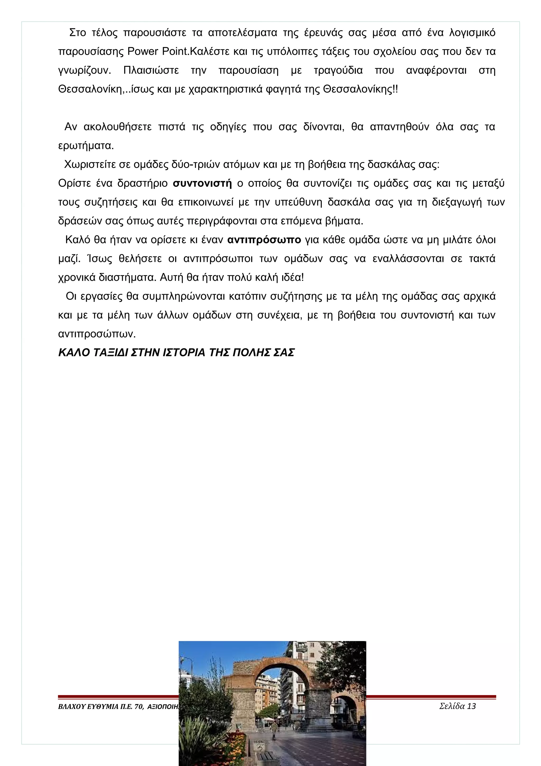 Στο τέλος παρουσιάστε τα αποτελέσματα της έρευνάς σας μέσα από ένα λογισμικό 
παρουσίασης Power Point.Καλέστε και τις υπόλοιπες τάξεις του σχολείου σας που δεν τα 
γνωρίζουν. Πλαισιώστε την παρουσίαση με τραγούδια που αναφέρονται στη 
Θεσσαλονίκη,..ίσως και με χαρακτηριστικά φαγητά της Θεσσαλονίκης!! 
Αν ακολουθήσετε πιστά τις οδηγίες που σας δίνονται, θα απαντηθούν όλα σας τα 
ερωτήματα. 
Χωριστείτε σε ομάδες δύο-τριών ατόμων και με τη βοήθεια της δασκάλας σας: 
Ορίστε ένα δραστήριο συντονιστή ο οποίος θα συντονίζει τις ομάδες σας και τις μεταξύ 
τους συζητήσεις και θα επικοινωνεί με την υπεύθυνη δασκάλα σας για τη διεξαγωγή των 
δράσεών σας όπως αυτές περιγράφονται στα επόμενα βήματα. 
Καλό θα ήταν να ορίσετε κι έναν αντιπρόσωπο για κάθε ομάδα ώστε να μη μιλάτε όλοι 
μαζί. Ίσως θελήσετε οι αντιπρόσωποι των ομάδων σας να εναλλάσσονται σε τακτά 
χρονικά διαστήματα. Αυτή θα ήταν πολύ καλή ιδέα! 
Οι εργασίες θα συμπληρώνονται κατόπιν συζήτησης με τα μέλη της ομάδας σας αρχικά 
και με τα μέλη των άλλων ομάδων στη συνέχεια, με τη βοήθεια του συντονιστή και των 
αντιπροσώπων. 
ΚΑΛΟ ΤΑΞΙΔΙ ΣΤΗΝ ΙΣΤΟΡΙΑ ΤΗΣ ΠΟΛΗΣ ΣΑΣ 
ΒΛΑΧΟΥ ΕΥΘΥΜΙΑ Π.Ε. 70, ΑΞΙΟΠΟΙΗΣΗ ΤΩΝ ΤΠΕ ΣΤΗΝ ΕΚΠΑΙΔΕΥΤΙΚΗ ΔΙΑΔΙΚΑΣΙΑ, Β΄ΕΠΙΠΕΔΟ Σελίδα 13 
 