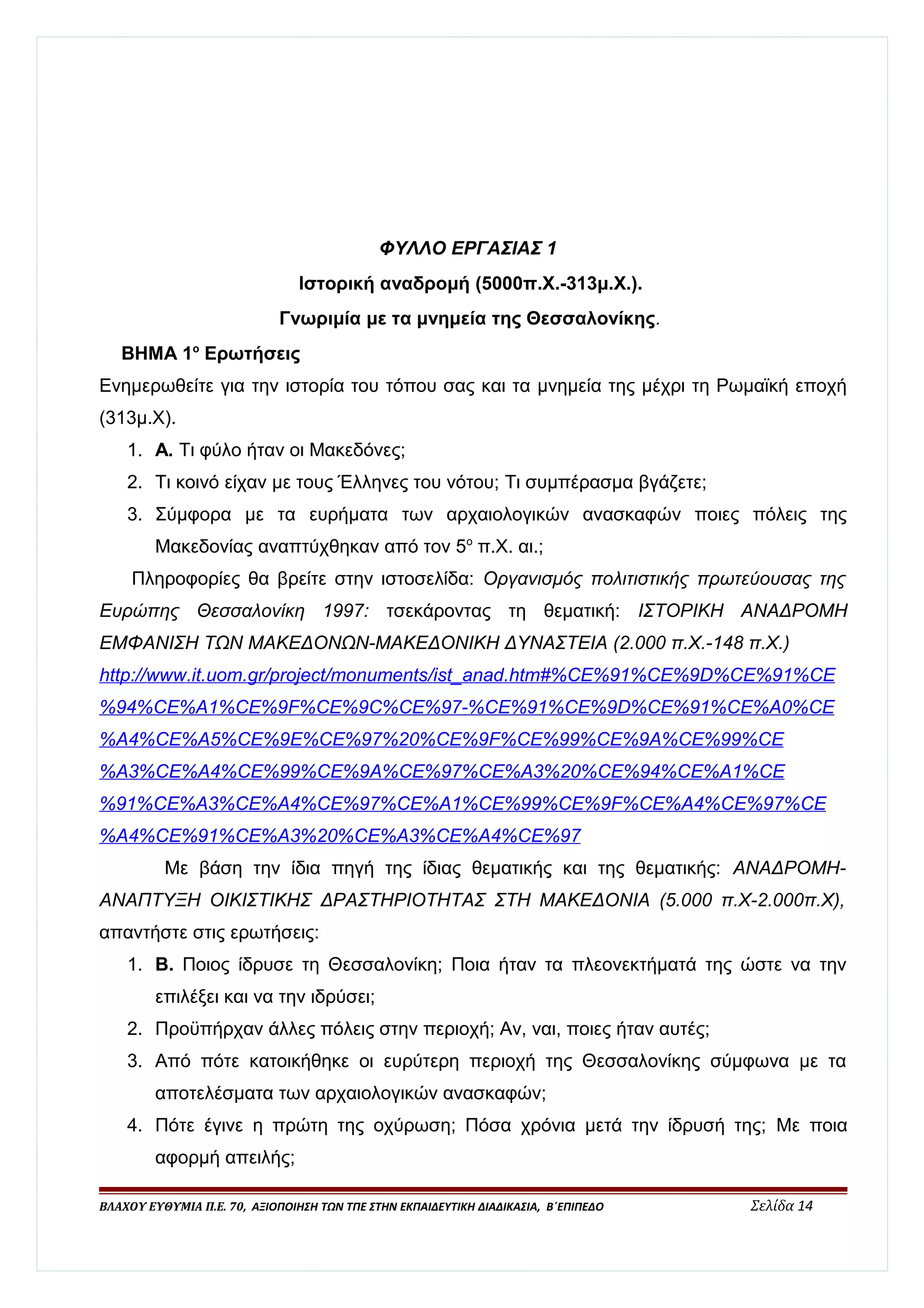 ΦΥΛΛΟ ΕΡΓΑΣΙΑΣ 1 
Ιστορική αναδρομή (5000π.Χ.-313μ.Χ.). 
Γνωριμία με τα μνημεία της Θεσσαλονίκης. 
ΒΗΜΑ 1ο Ερωτήσεις 
Ενημερωθείτε για την ιστορία του τόπου σας και τα μνημεία της μέχρι τη Ρωμαϊκή εποχή 
(313μ.Χ). 
1. Α. Τι φύλο ήταν οι Μακεδόνες; 
2. Τι κοινό είχαν με τους Έλληνες του νότου; Τι συμπέρασμα βγάζετε; 
3. Σύμφορα με τα ευρήματα των αρχαιολογικών ανασκαφών ποιες πόλεις της 
Μακεδονίας αναπτύχθηκαν από τον 5ο π.Χ. αι.; 
Πληροφορίες θα βρείτε στην ιστοσελίδα: Οργανισμός πολιτιστικής πρωτεύουσας της 
Ευρώπης Θεσσαλονίκη 1997: τσεκάροντας τη θεματική: ΙΣΤΟΡΙΚΗ ΑΝΑΔΡΟΜΗ 
ΕΜΦΑΝΙΣΗ ΤΩΝ ΜΑΚΕΔΟΝΩΝ-ΜΑΚΕΔΟΝΙΚΗ ΔΥΝΑΣΤΕΙΑ (2.000 π.Χ.-148 π.Χ.) 
http :/ / www . i t . uom . gr / projec t / monuments / is t _ anad . htm #% CE %91% CE %9 D % CE %91% CE 
%94% CE % A 1% CE %9 F % CE %9 C % CE %97-% CE %91% CE %9 D % CE %91% CE % A 0% CE 
% A 4% CE % A 5% CE %9 E % CE %97%20% CE %9 F % CE %99% CE %9 A % CE %99% CE 
% A 3% CE % A 4% CE %99% CE %9 A % CE %97% CE % A 3%20% CE %94% CE % A 1% CE 
%91% CE % A 3% CE % A 4% CE %97% CE % A 1% CE %99% CE %9 F % CE % A 4% CE %97% CE 
% A 4% CE %91% CE % A 3%20% CE % A 3% CE % A 4% CE %97 
Με βάση την ίδια πηγή της ίδιας θεματικής και της θεματικής: ΑΝΑΔΡΟΜΗ- 
ΑΝΑΠΤΥΞΗ ΟΙΚΙΣΤΙΚΗΣ ΔΡΑΣΤΗΡΙΟΤΗΤΑΣ ΣΤΗ ΜΑΚΕΔΟΝΙΑ (5.000 π.Χ-2.000π.Χ), 
απαντήστε στις ερωτήσεις: 
1. Β. Ποιος ίδρυσε τη Θεσσαλονίκη; Ποια ήταν τα πλεονεκτήματά της ώστε να την 
επιλέξει και να την ιδρύσει; 
2. Προϋπήρχαν άλλες πόλεις στην περιοχή; Αν, ναι, ποιες ήταν αυτές; 
3. Από πότε κατοικήθηκε οι ευρύτερη περιοχή της Θεσσαλονίκης σύμφωνα με τα 
αποτελέσματα των αρχαιολογικών ανασκαφών; 
4. Πότε έγινε η πρώτη της οχύρωση; Πόσα χρόνια μετά την ίδρυσή της; Με ποια 
αφορμή απειλής; 
ΒΛΑΧΟΥ ΕΥΘΥΜΙΑ Π.Ε. 70, ΑΞΙΟΠΟΙΗΣΗ ΤΩΝ ΤΠΕ ΣΤΗΝ ΕΚΠΑΙΔΕΥΤΙΚΗ ΔΙΑΔΙΚΑΣΙΑ, Β΄ΕΠΙΠΕΔΟ Σελίδα 14 
 