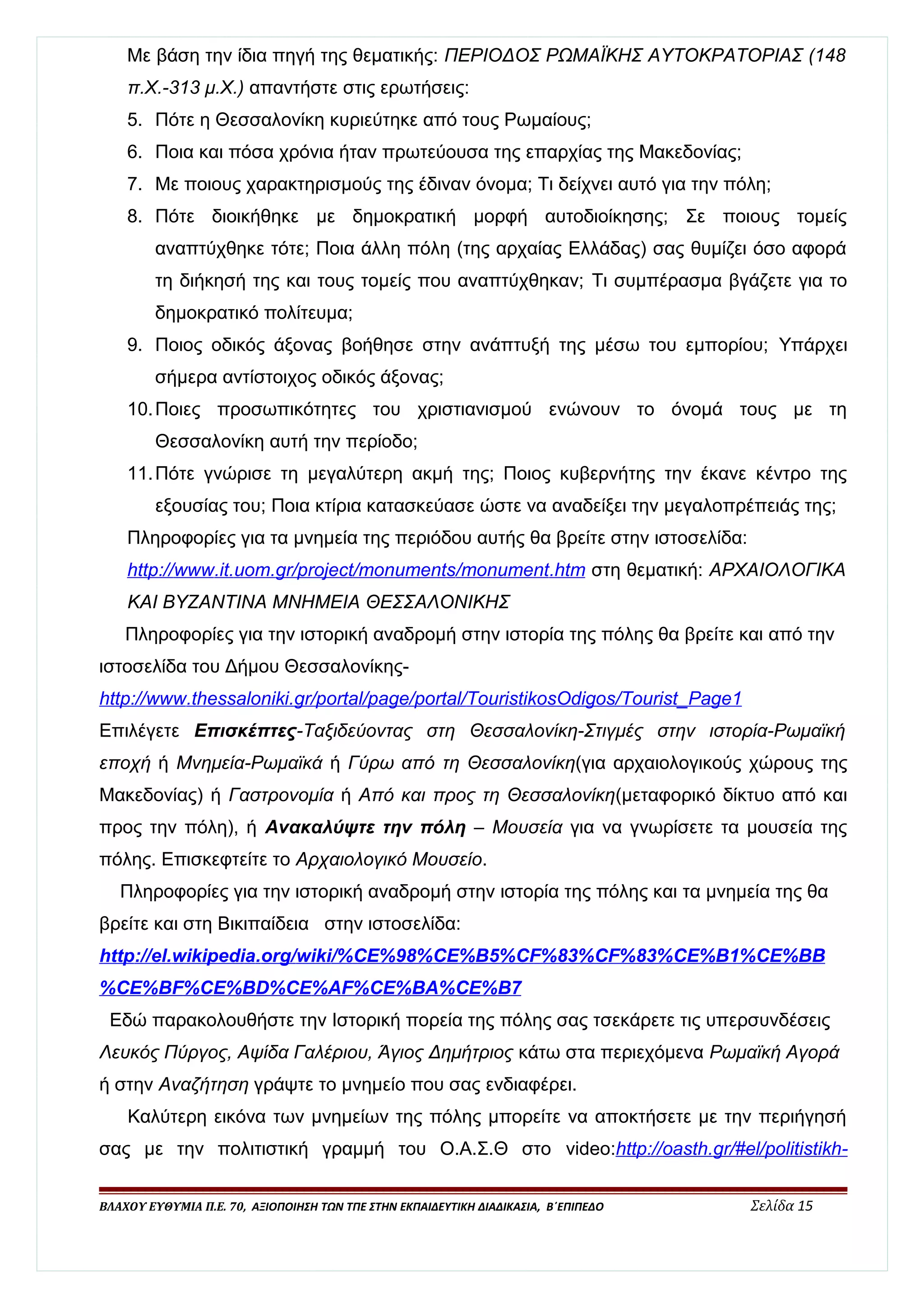 Με βάση την ίδια πηγή της θεματικής: ΠΕΡΙΟΔΟΣ ΡΩΜΑΪΚΗΣ ΑΥΤΟΚΡΑΤΟΡΙΑΣ (148 
π.Χ.-313 μ.Χ.) απαντήστε στις ερωτήσεις: 
5. Πότε η Θεσσαλονίκη κυριεύτηκε από τους Ρωμαίους; 
6. Ποια και πόσα χρόνια ήταν πρωτεύουσα της επαρχίας της Μακεδονίας; 
7. Με ποιους χαρακτηρισμούς της έδιναν όνομα; Τι δείχνει αυτό για την πόλη; 
8. Πότε διοικήθηκε με δημοκρατική μορφή αυτοδιοίκησης; Σε ποιους τομείς 
αναπτύχθηκε τότε; Ποια άλλη πόλη (της αρχαίας Ελλάδας) σας θυμίζει όσο αφορά 
τη διήκησή της και τους τομείς που αναπτύχθηκαν; Τι συμπέρασμα βγάζετε για το 
δημοκρατικό πολίτευμα; 
9. Ποιος οδικός άξονας βοήθησε στην ανάπτυξή της μέσω του εμπορίου; Υπάρχει 
σήμερα αντίστοιχος οδικός άξονας; 
10.Ποιες προσωπικότητες του χριστιανισμού ενώνουν το όνομά τους με τη 
Θεσσαλονίκη αυτή την περίοδο; 
11.Πότε γνώρισε τη μεγαλύτερη ακμή της; Ποιος κυβερνήτης την έκανε κέντρο της 
εξουσίας του; Ποια κτίρια κατασκεύασε ώστε να αναδείξει την μεγαλοπρέπειάς της; 
Πληροφορίες για τα μνημεία της περιόδου αυτής θα βρείτε στην ιστοσελίδα: 
http :/ / www . i t . uom . gr / projec t / monuments / monumen t . htm στη θεματική: ΑΡΧΑΙΟΛΟΓΙΚΑ 
ΚΑΙ ΒΥΖΑΝΤΙΝΑ ΜΝΗΜΕΙΑ ΘΕΣΣΑΛΟΝΙΚΗΣ 
Πληροφορίες για την ιστορική αναδρομή στην ιστορία της πόλης θα βρείτε και από την 
ιστοσελίδα του Δήμου Θεσσαλονίκης- 
http :/ / www . thessalonik i . gr / porta l / page / porta l / TouristikosOdigos / Tourist _ Page 1 
Επιλέγετε Επισκέπτες-Ταξιδεύοντας στη Θεσσαλονίκη-Στιγμές στην ιστορία-Ρωμαϊκή 
εποχή ή Μνημεία-Ρωμαϊκά ή Γύρω από τη Θεσσαλονίκη(για αρχαιολογικούς χώρους της 
Μακεδονίας) ή Γαστρονομία ή Από και προς τη Θεσσαλονίκη(μεταφορικό δίκτυο από και 
προς την πόλη), ή Ανακαλύψτε την πόλη – Μουσεία για να γνωρίσετε τα μουσεία της 
πόλης. Επισκεφτείτε το Αρχαιολογικό Μουσείο. 
Πληροφορίες για την ιστορική αναδρομή στην ιστορία της πόλης και τα μνημεία της θα 
βρείτε και στη Βικιπαίδεια στην ιστοσελίδα: 
http :/ / e l . wikipedia . org / wik i /% CE %98% CE % B 5% CF %83% CF %83% CE % B 1% CE % BB 
% CE % BF % CE % BD % CE % AF % CE % BA % CE % B 7 
Εδώ παρακολουθήστε την Ιστορική πορεία της πόλης σας τσεκάρετε τις υπερσυνδέσεις 
Λευκός Πύργος, Αψίδα Γαλέριου, Άγιος Δημήτριος κάτω στα περιεχόμενα Ρωμαϊκή Αγορά 
ή στην Αναζήτηση γράψτε το μνημείο που σας ενδιαφέρει. 
Καλύτερη εικόνα των μνημείων της πόλης μπορείτε να αποκτήσετε με την περιήγησή 
σας με την πολιτιστική γραμμή του Ο.Α.Σ.Θ στο video: http :/ / oasth . gr /# e l / politistikh - 
ΒΛΑΧΟΥ ΕΥΘΥΜΙΑ Π.Ε. 70, ΑΞΙΟΠΟΙΗΣΗ ΤΩΝ ΤΠΕ ΣΤΗΝ ΕΚΠΑΙΔΕΥΤΙΚΗ ΔΙΑΔΙΚΑΣΙΑ, Β΄ΕΠΙΠΕΔΟ Σελίδα 15 
 