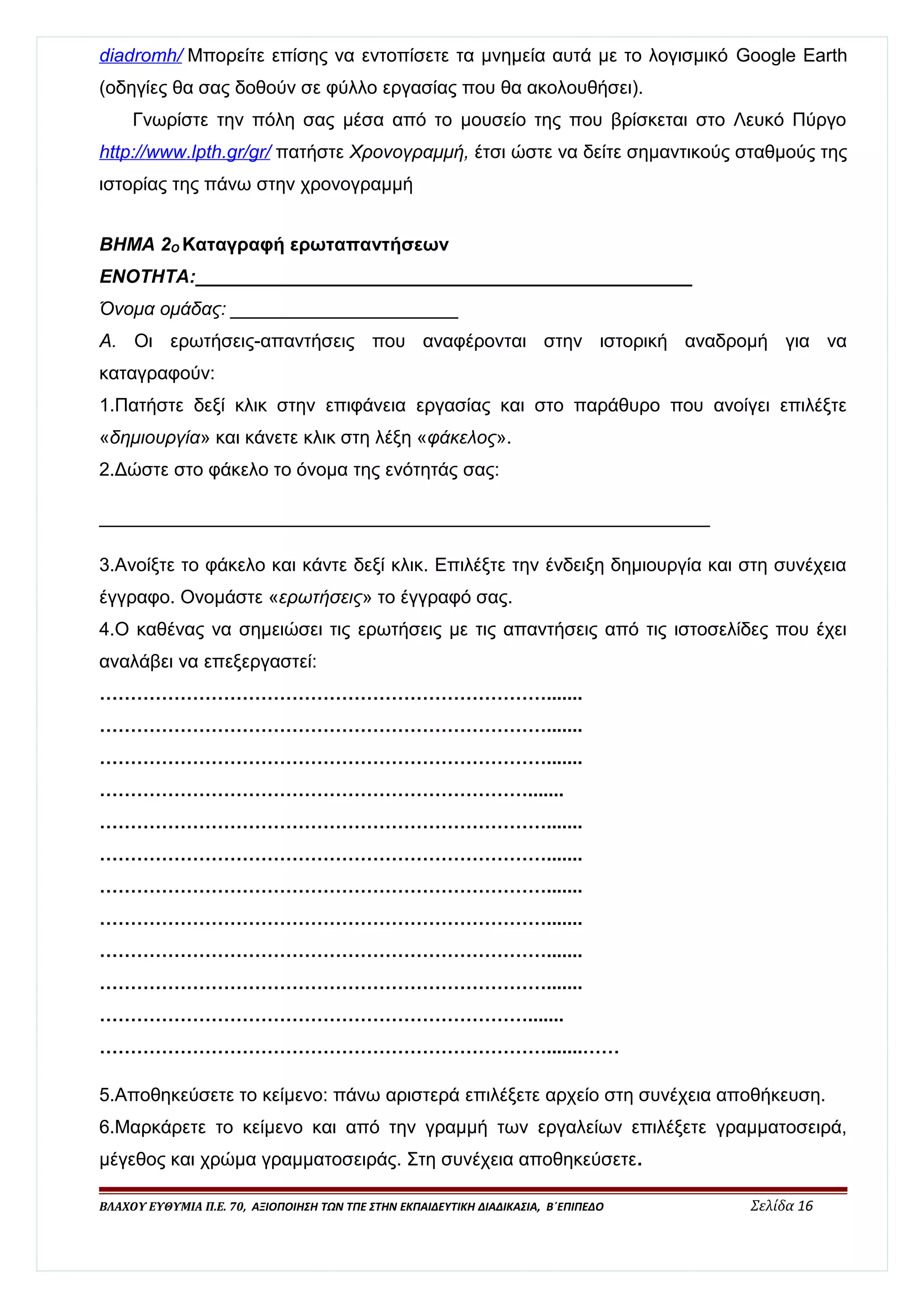 diadromh / Μπορείτε επίσης να εντοπίσετε τα μνημεία αυτά με το λογισμικό Google Earth 
(οδηγίες θα σας δοθούν σε φύλλο εργασίας που θα ακολουθήσει). 
Γνωρίστε την πόλη σας μέσα από το μουσείο της που βρίσκεται στο Λευκό Πύργο 
http :/ / www . lpth . gr / gr / πατήστε Χρονογραμμή, έτσι ώστε να δείτε σημαντικούς σταθμούς της 
ιστορίας της πάνω στην χρονογραμμή 
ΒΗΜΑ 2Ο Καταγραφή ερωταπαντήσεων 
ΕΝΟΤΗΤΑ:________________________________________________ 
Όνομα ομάδας: ______________________ 
Α. Οι ερωτήσεις-απαντήσεις που αναφέρονται στην ιστορική αναδρομή για να 
καταγραφούν: 
1.Πατήστε δεξί κλικ στην επιφάνεια εργασίας και στο παράθυρο που ανοίγει επιλέξτε 
«δημιουργία» και κάνετε κλικ στη λέξη «φάκελος». 
2.Δώστε στο φάκελο το όνομα της ενότητάς σας: 
___________________________________________________________ 
3.Ανοίξτε το φάκελο και κάντε δεξί κλικ. Επιλέξτε την ένδειξη δημιουργία και στη συνέχεια 
έγγραφο. Ονομάστε «ερωτήσεις» το έγγραφό σας. 
4.Ο καθένας να σημειώσει τις ερωτήσεις με τις απαντήσεις από τις ιστοσελίδες που έχει 
αναλάβει να επεξεργαστεί: 
………………………………………………………………....... 
………………………………………………………………....... 
………………………………………………………………....... 
……………………………………………………………....... 
………………………………………………………………....... 
………………………………………………………………....... 
………………………………………………………………....... 
………………………………………………………………....... 
………………………………………………………………....... 
………………………………………………………………....... 
……………………………………………………………....... 
……………………………………………………………….......…… 
5.Αποθηκεύσετε το κείμενο: πάνω αριστερά επιλέξετε αρχείο στη συνέχεια αποθήκευση. 
6.Μαρκάρετε το κείμενο και από την γραμμή των εργαλείων επιλέξετε γραμματοσειρά, 
μέγεθος και χρώμα γραμματοσειράς. Στη συνέχεια αποθηκεύσετε. 
ΒΛΑΧΟΥ ΕΥΘΥΜΙΑ Π.Ε. 70, ΑΞΙΟΠΟΙΗΣΗ ΤΩΝ ΤΠΕ ΣΤΗΝ ΕΚΠΑΙΔΕΥΤΙΚΗ ΔΙΑΔΙΚΑΣΙΑ, Β΄ΕΠΙΠΕΔΟ Σελίδα 16 
 