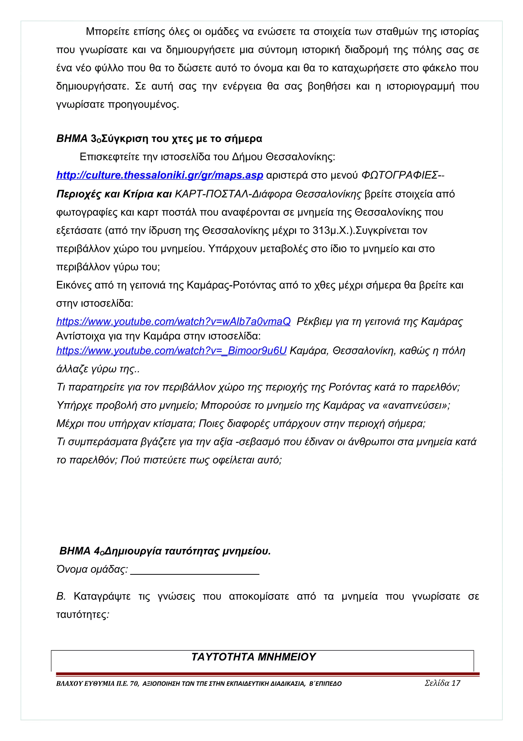 Μπορείτε επίσης όλες οι ομάδες να ενώσετε τα στοιχεία των σταθμών της ιστορίας 
που γνωρίσατε και να δημιουργήσετε μια σύντομη ιστορική διαδρομή της πόλης σας σε 
ένα νέο φύλλο που θα το δώσετε αυτό το όνομα και θα το καταχωρήσετε στο φάκελο που 
δημιουργήσατε. Σε αυτή σας την ενέργεια θα σας βοηθήσει και η ιστοριογραμμή που 
γνωρίσατε προηγουμένος. 
ΒΗΜΑ 3ΟΣύγκριση του χτες με το σήμερα 
Επισκεφτείτε την ιστοσελίδα του Δήμου Θεσσαλονίκης: 
http :/ / culture . thessaloniki . gr / gr / maps . asp αριστερά στο μενού ΦΩΤΟΓΡΑΦΙΕΣ-- 
Περιοχές και Κτίρια και ΚΑΡΤ-ΠΟΣΤΑΛ-Διάφορα Θεσσαλονίκης βρείτε στοιχεία από 
φωτογραφίες και καρτ ποστάλ που αναφέρονται σε μνημεία της Θεσσαλονίκης που 
εξετάσατε (από την ίδρυση της Θεσσαλονίκης μέχρι το 313μ.Χ.).Συγκρίνεται τον 
περιβάλλον χώρο του μνημείου. Υπάρχουν μεταβολές στο ίδιο το μνημείο και στο 
περιβάλλον γύρω του; 
Εικόνες από τη γειτονιά της Καμάρας-Ροτόντας από το χθες μέχρι σήμερα θα βρείτε και 
στην ιστοσελίδα: 
https :/ / www . youtube . com / watch ? v = wAlb 7 a 0 vmaQ Ρέκβιεμ για τη γειτονιά της Καμάρας 
Αντίστοιχα για την Καμάρα στην ιστοσελίδα: 
https :/ / www . youtube . com / watch ? v =_ Bimoor 9 u 6 U Καμάρα, Θεσσαλονίκη, καθώς η πόλη 
άλλαζε γύρω της.. 
Τι παρατηρείτε για τον περιβάλλον χώρο της περιοχής της Ροτόντας κατά το παρελθόν; 
Υπήρχε προβολή στο μνημείο; Μπορούσε το μνημείο της Καμάρας να «αναπνεύσει»; 
Μέχρι που υπήρχαν κτίσματα; Ποιες διαφορές υπάρχουν στην περιοχή σήμερα; 
Τι συμπεράσματα βγάζετε για την αξία -σεβασμό που έδιναν οι άνθρωποι στα μνημεία κατά 
το παρελθόν; Πού πιστεύετε πως οφείλεται αυτό; 
ΒΗΜΑ 4ΟΔημιουργία ταυτότητας μνημείου. 
Όνομα ομάδας: ______________________ 
Β. Καταγράψτε τις γνώσεις που αποκομίσατε από τα μνημεία που γνωρίσατε σε 
ταυτότητες: 
ΤΑΥΤΟΤΗΤΑ ΜΝΗΜΕΙΟΥ 
ΒΛΑΧΟΥ ΕΥΘΥΜΙΑ Π.Ε. 70, ΑΞΙΟΠΟΙΗΣΗ ΤΩΝ ΤΠΕ ΣΤΗΝ ΕΚΠΑΙΔΕΥΤΙΚΗ ΔΙΑΔΙΚΑΣΙΑ, Β΄ΕΠΙΠΕΔΟ Σελίδα 17 
 