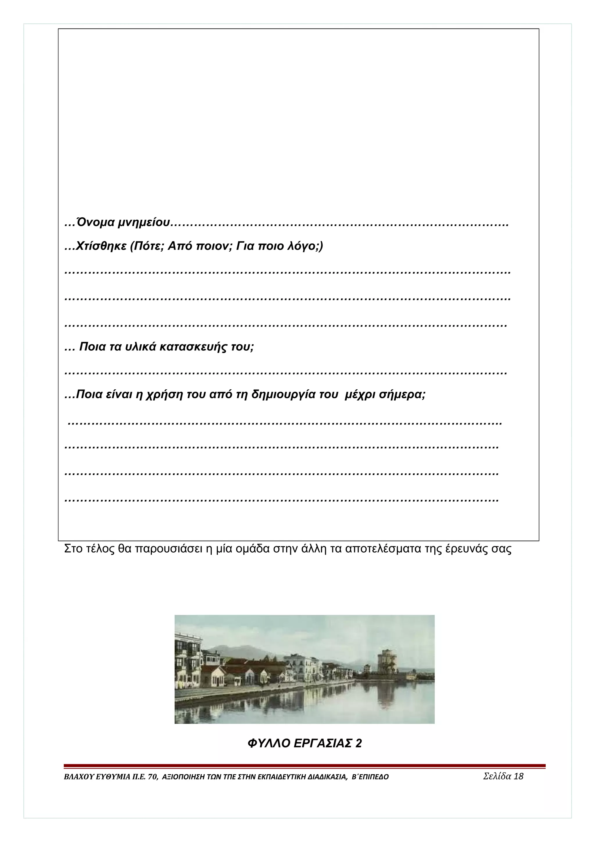 …Όνομα μνημείου…………………………………………………………………………. 
…Χτίσθηκε (Πότε; Από ποιον; Για ποιο λόγο;) 
…………………………………………………………………………………………………. 
…………………………………………………………………………………………………. 
………………………………………………………………………………………………… 
… Ποια τα υλικά κατασκευής του; 
………………………………………………………………………………………………… 
…Ποια είναι η χρήση του από τη δημιουργία του μέχρι σήμερα; 
………………………………………………………………………………………………. 
………………………………………………………………………………………………. 
………………………………………………………………………………………………. 
………………………………………………………………………………………………. 
Στο τέλος θα παρουσιάσει η μία ομάδα στην άλλη τα αποτελέσματα της έρευνάς σας 
ΦΥΛΛΟ ΕΡΓΑΣΙΑΣ 2 
ΒΛΑΧΟΥ ΕΥΘΥΜΙΑ Π.Ε. 70, ΑΞΙΟΠΟΙΗΣΗ ΤΩΝ ΤΠΕ ΣΤΗΝ ΕΚΠΑΙΔΕΥΤΙΚΗ ΔΙΑΔΙΚΑΣΙΑ, Β΄ΕΠΙΠΕΔΟ Σελίδα 18 
 