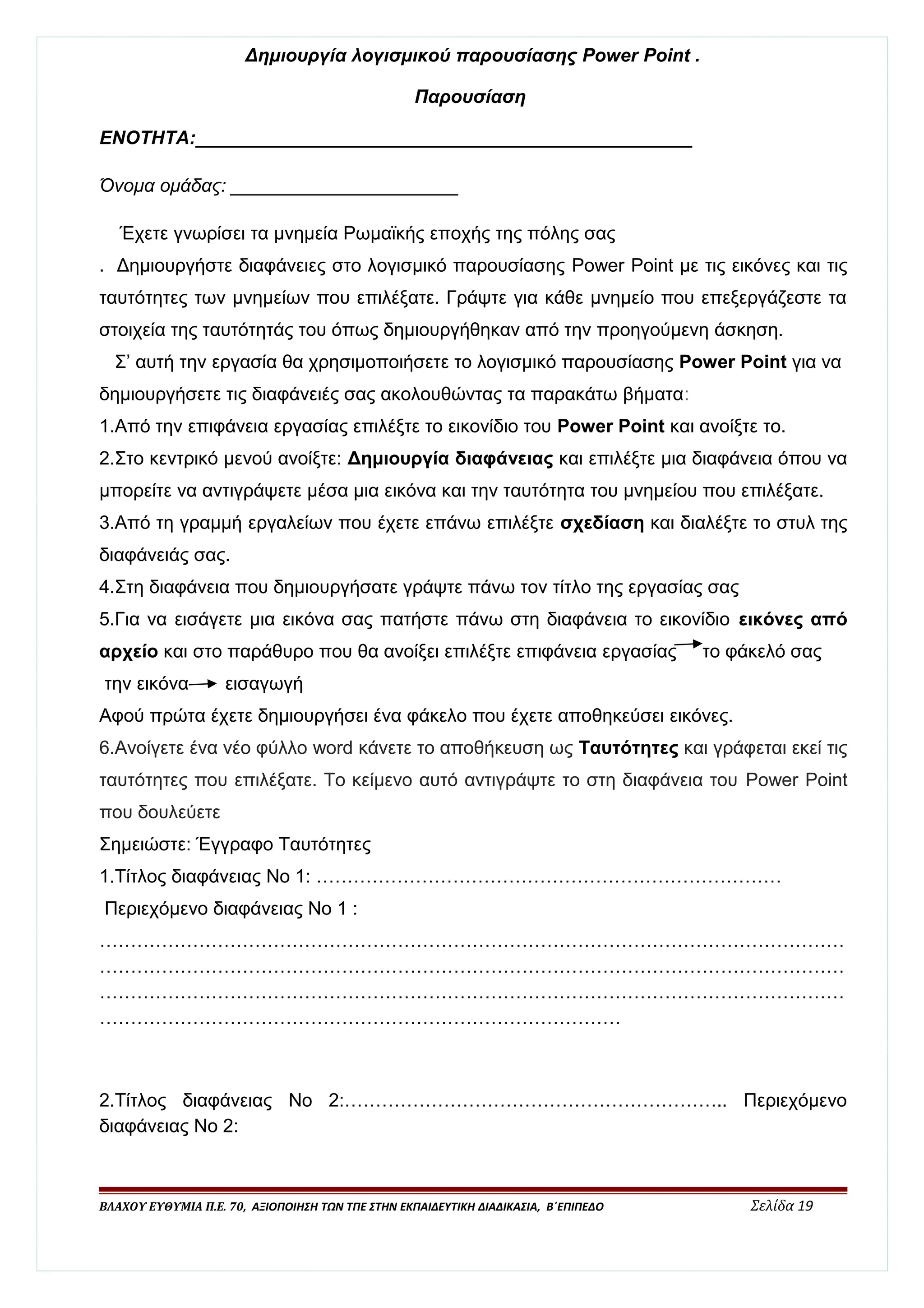 Δημιουργία λογισμικού παρουσίασης Power Point . 
Παρουσίαση 
ΕΝΟΤΗΤΑ:________________________________________________ 
Όνομα ομάδας: ______________________ 
Έχετε γνωρίσει τα μνημεία Ρωμαϊκής εποχής της πόλης σας 
. Δημιουργήστε διαφάνειες στο λογισμικό παρουσίασης Power Point με τις εικόνες και τις 
ταυτότητες των μνημείων που επιλέξατε. Γράψτε για κάθε μνημείο που επεξεργάζεστε τα 
στοιχεία της ταυτότητάς του όπως δημιουργήθηκαν από την προηγούμενη άσκηση. 
Σ’ αυτή την εργασία θα χρησιμοποιήσετε το λογισμικό παρουσίασης Power Point για να 
δημιουργήσετε τις διαφάνειές σας ακολουθώντας τα παρακάτω βήματα: 
1.Από την επιφάνεια εργασίας επιλέξτε το εικονίδιο του Power Point και ανοίξτε το. 
2.Στο κεντρικό μενού ανοίξτε: Δημιουργία διαφάνειας και επιλέξτε μια διαφάνεια όπου να 
μπορείτε να αντιγράψετε μέσα μια εικόνα και την ταυτότητα του μνημείου που επιλέξατε. 
3.Από τη γραμμή εργαλείων που έχετε επάνω επιλέξτε σχεδίαση και διαλέξτε το στυλ της 
διαφάνειάς σας. 
4.Στη διαφάνεια που δημιουργήσατε γράψτε πάνω τον τίτλο της εργασίας σας 
5.Για να εισάγετε μια εικόνα σας πατήστε πάνω στη διαφάνεια το εικονίδιο εικόνες από 
αρχείο και στο παράθυρο που θα ανοίξει επιλέξτε επιφάνεια εργασίας το φάκελό σας 
την εικόνα εισαγωγή 
Αφού πρώτα έχετε δημιουργήσει ένα φάκελο που έχετε αποθηκεύσει εικόνες. 
6.Ανοίγετε ένα νέο φύλλο word κάνετε το αποθήκευση ως Ταυτότητες και γράφεται εκεί τις 
ταυτότητες που επιλέξατε. Το κείμενο αυτό αντιγράψτε το στη διαφάνεια του Power Point 
που δουλεύετε 
Σημειώστε: Έγγραφο Ταυτότητες 
1.Τίτλος διαφάνειας Νο 1: ………………………………………………………………… 
Περιεχόμενο διαφάνειας Νο 1 : 
………………………………………………………………………………………………………… 
………………………………………………………………………………………………………… 
………………………………………………………………………………………………………… 
………………………………………………………………………… 
2.Τίτλος διαφάνειας Νο 2:…………………………………………………….. Περιεχόμενο 
διαφάνειας Νο 2: 
ΒΛΑΧΟΥ ΕΥΘΥΜΙΑ Π.Ε. 70, ΑΞΙΟΠΟΙΗΣΗ ΤΩΝ ΤΠΕ ΣΤΗΝ ΕΚΠΑΙΔΕΥΤΙΚΗ ΔΙΑΔΙΚΑΣΙΑ, Β΄ΕΠΙΠΕΔΟ Σελίδα 19 
 